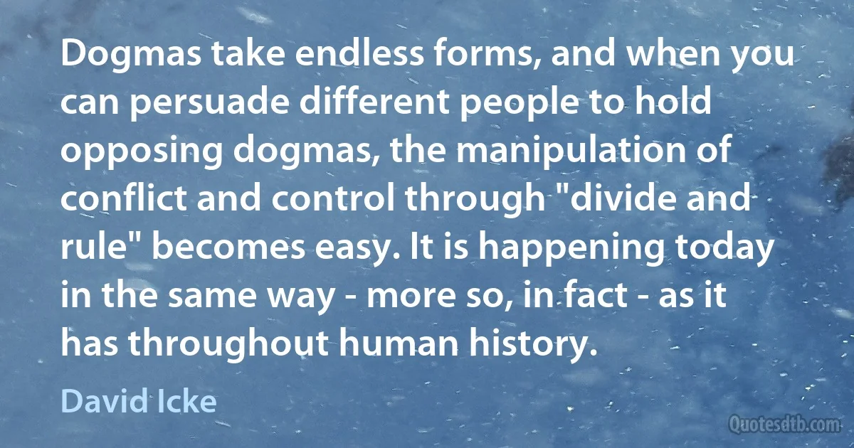 Dogmas take endless forms, and when you can persuade different people to hold opposing dogmas, the manipulation of conflict and control through "divide and rule" becomes easy. It is happening today in the same way - more so, in fact - as it has throughout human history. (David Icke)