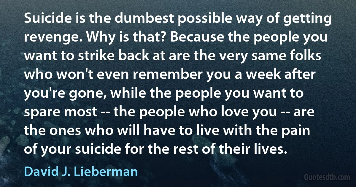 Suicide is the dumbest possible way of getting revenge. Why is that? Because the people you want to strike back at are the very same folks who won't even remember you a week after you're gone, while the people you want to spare most -- the people who love you -- are the ones who will have to live with the pain of your suicide for the rest of their lives. (David J. Lieberman)