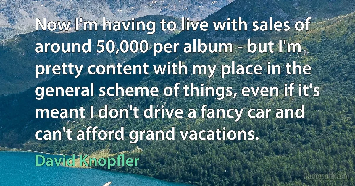 Now I'm having to live with sales of around 50,000 per album - but I'm pretty content with my place in the general scheme of things, even if it's meant I don't drive a fancy car and can't afford grand vacations. (David Knopfler)