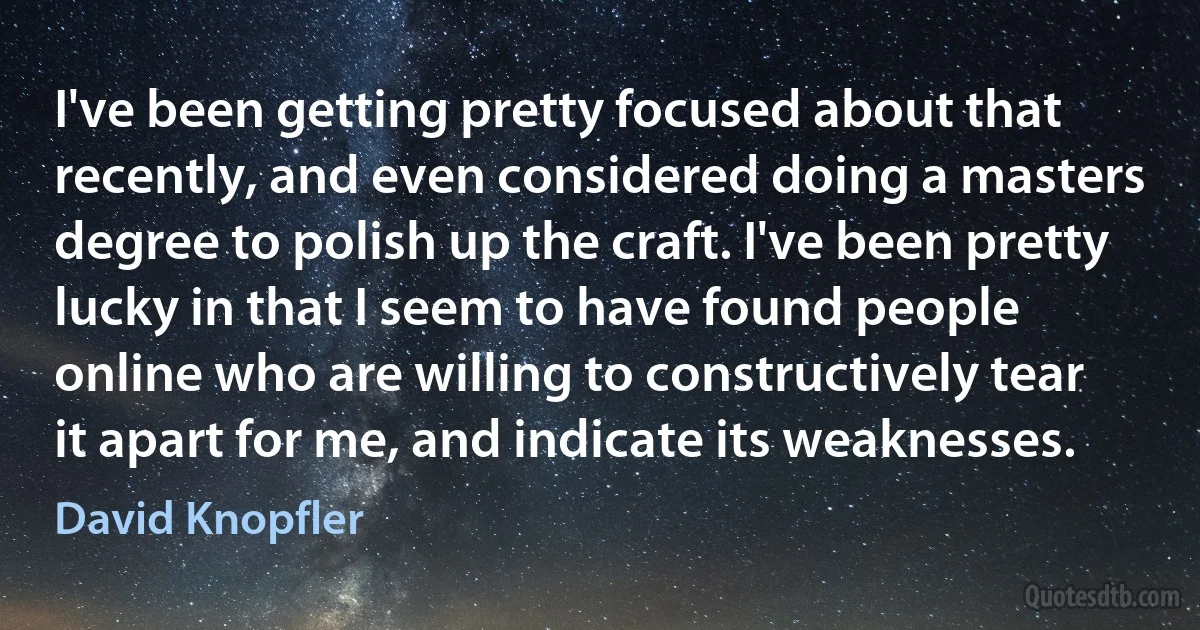 I've been getting pretty focused about that recently, and even considered doing a masters degree to polish up the craft. I've been pretty lucky in that I seem to have found people online who are willing to constructively tear it apart for me, and indicate its weaknesses. (David Knopfler)