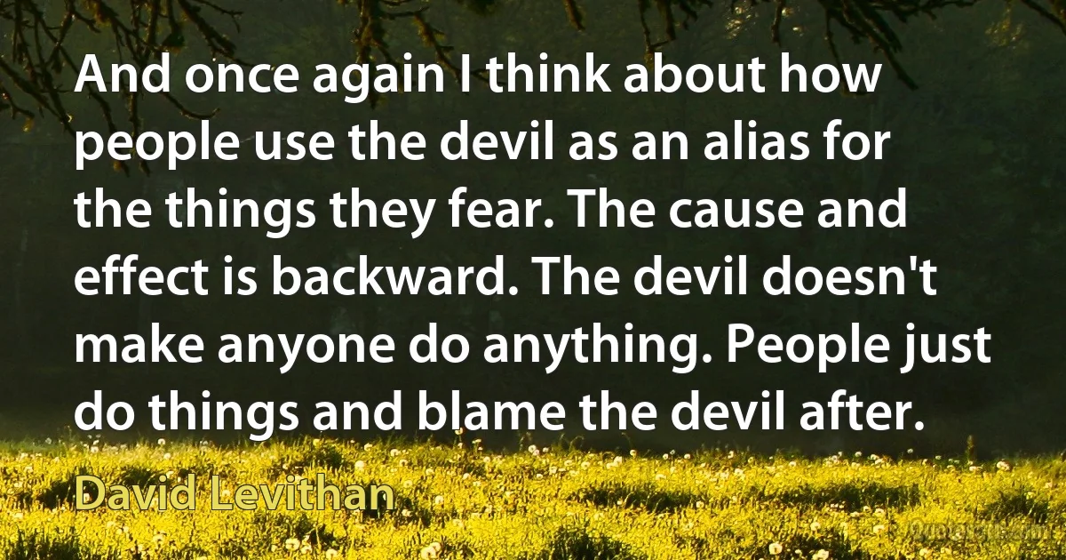 And once again I think about how people use the devil as an alias for the things they fear. The cause and effect is backward. The devil doesn't make anyone do anything. People just do things and blame the devil after. (David Levithan)