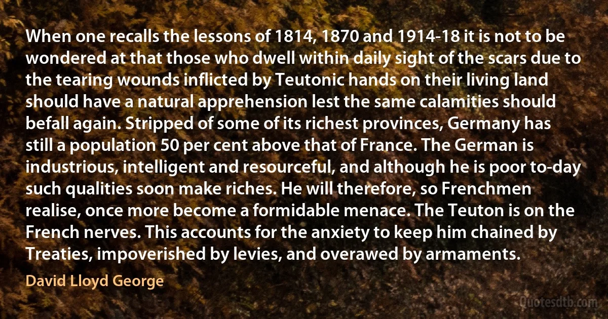 When one recalls the lessons of 1814, 1870 and 1914-18 it is not to be wondered at that those who dwell within daily sight of the scars due to the tearing wounds inflicted by Teutonic hands on their living land should have a natural apprehension lest the same calamities should befall again. Stripped of some of its richest provinces, Germany has still a population 50 per cent above that of France. The German is industrious, intelligent and resourceful, and although he is poor to-day such qualities soon make riches. He will therefore, so Frenchmen realise, once more become a formidable menace. The Teuton is on the French nerves. This accounts for the anxiety to keep him chained by Treaties, impoverished by levies, and overawed by armaments. (David Lloyd George)