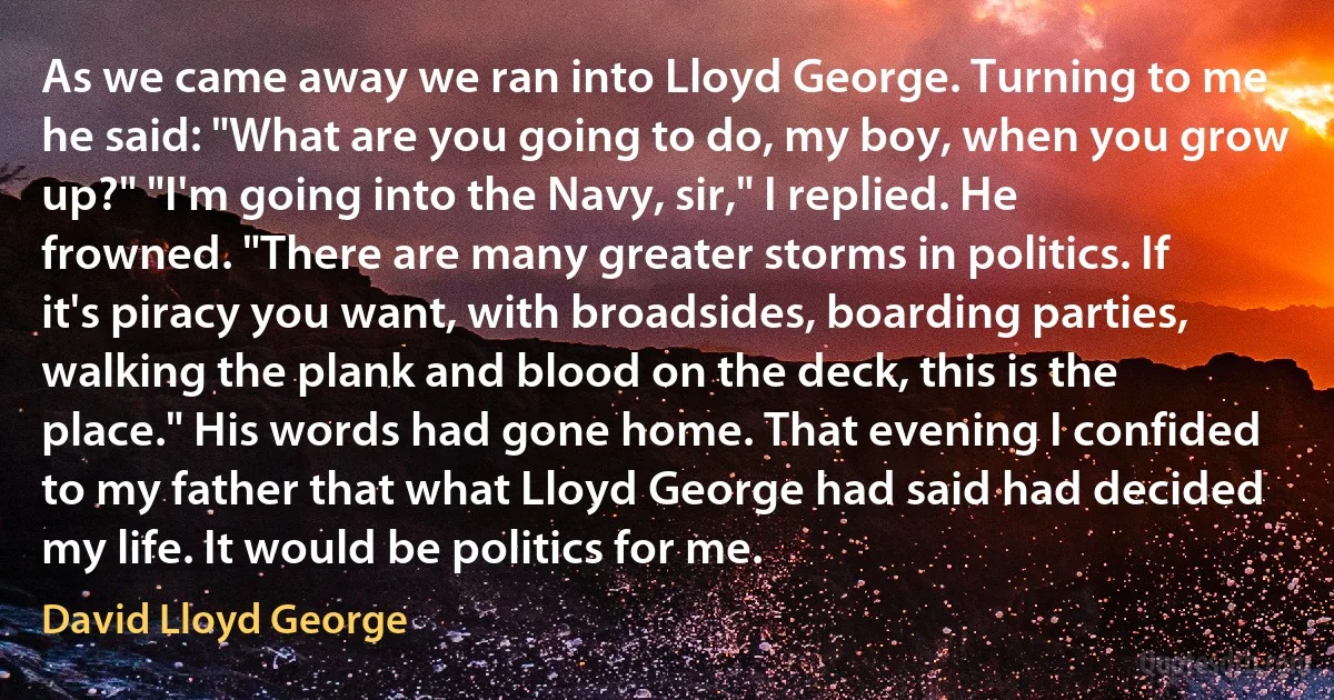 As we came away we ran into Lloyd George. Turning to me he said: "What are you going to do, my boy, when you grow up?" "I'm going into the Navy, sir," I replied. He frowned. "There are many greater storms in politics. If it's piracy you want, with broadsides, boarding parties, walking the plank and blood on the deck, this is the place." His words had gone home. That evening I confided to my father that what Lloyd George had said had decided my life. It would be politics for me. (David Lloyd George)