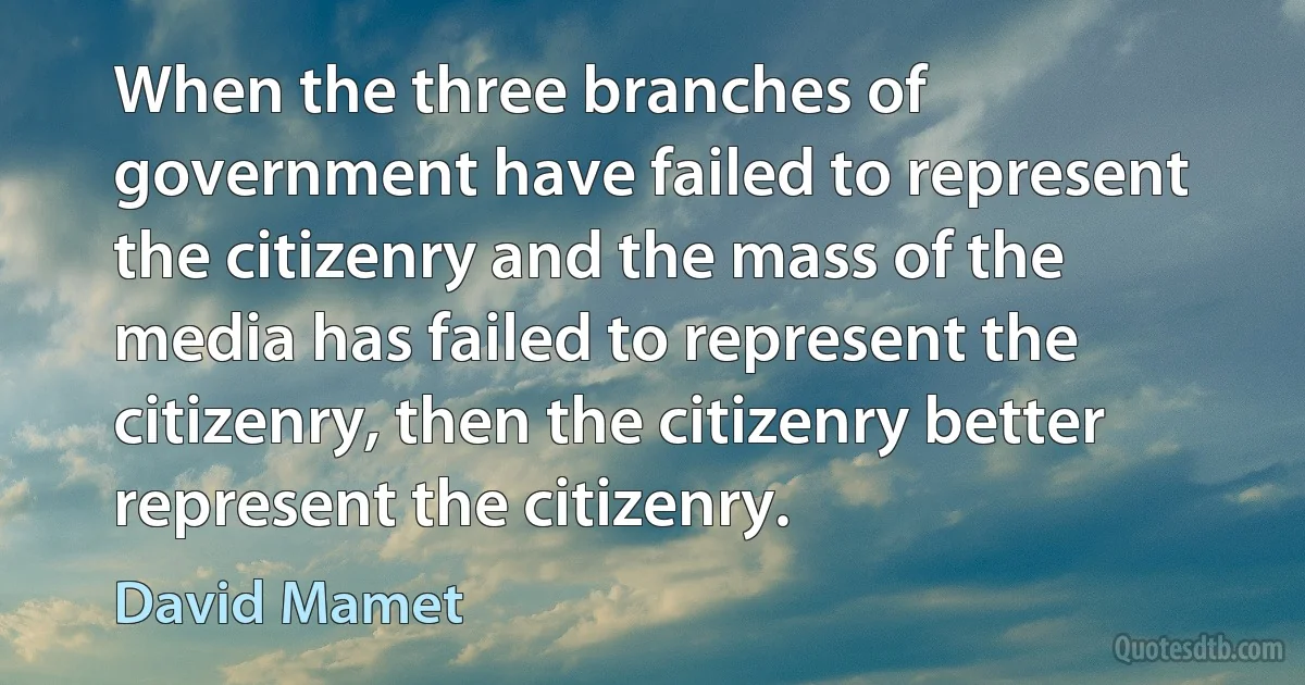 When the three branches of government have failed to represent the citizenry and the mass of the media has failed to represent the citizenry, then the citizenry better represent the citizenry. (David Mamet)