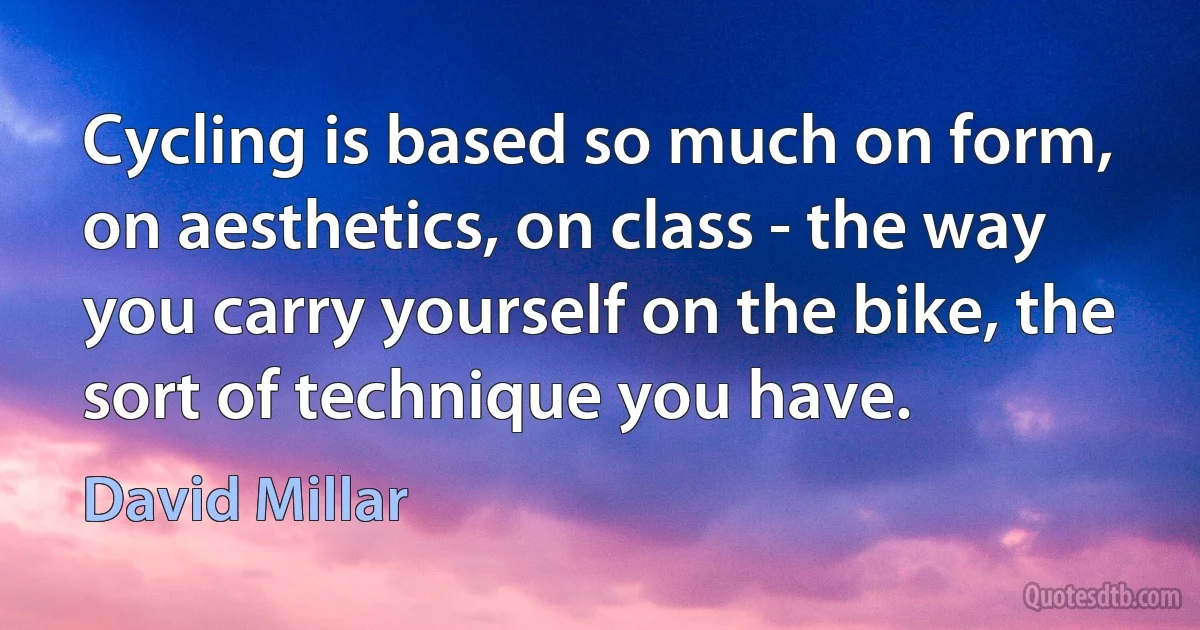 Cycling is based so much on form, on aesthetics, on class - the way you carry yourself on the bike, the sort of technique you have. (David Millar)