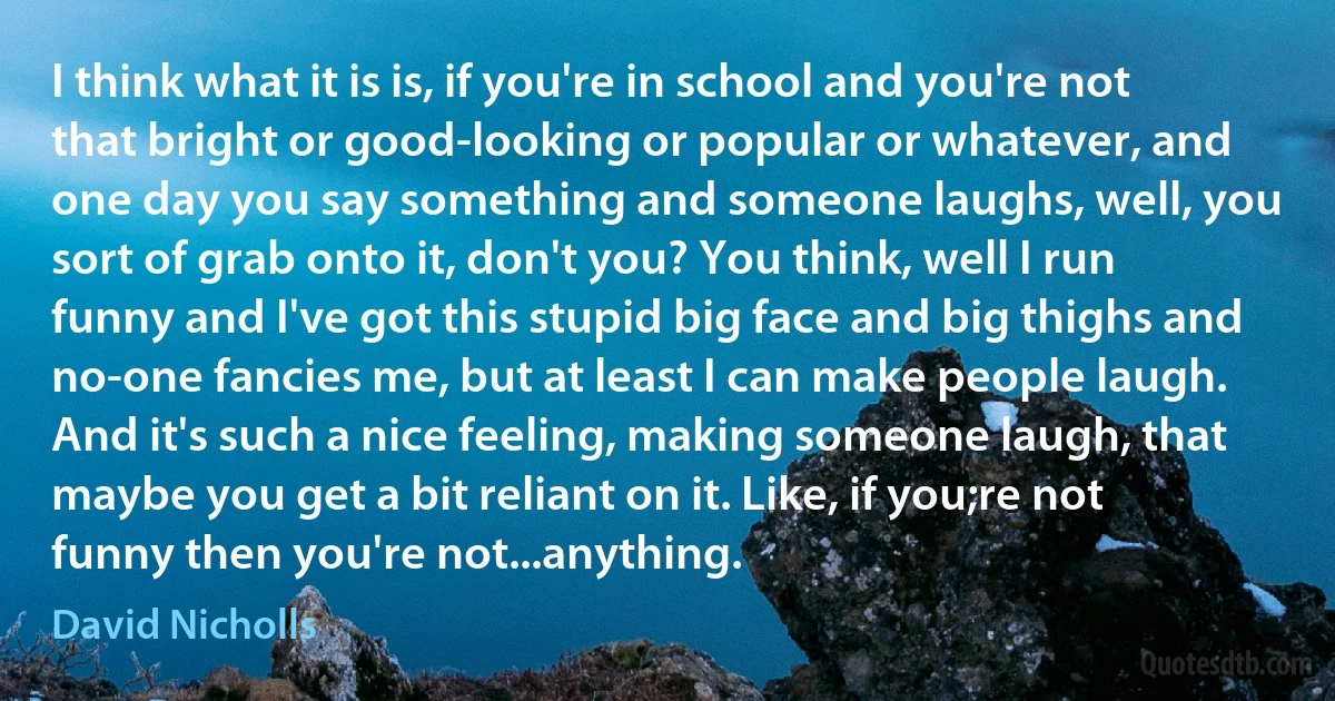 I think what it is is, if you're in school and you're not that bright or good-looking or popular or whatever, and one day you say something and someone laughs, well, you sort of grab onto it, don't you? You think, well I run funny and I've got this stupid big face and big thighs and no-one fancies me, but at least I can make people laugh. And it's such a nice feeling, making someone laugh, that maybe you get a bit reliant on it. Like, if you;re not funny then you're not...anything. (David Nicholls)