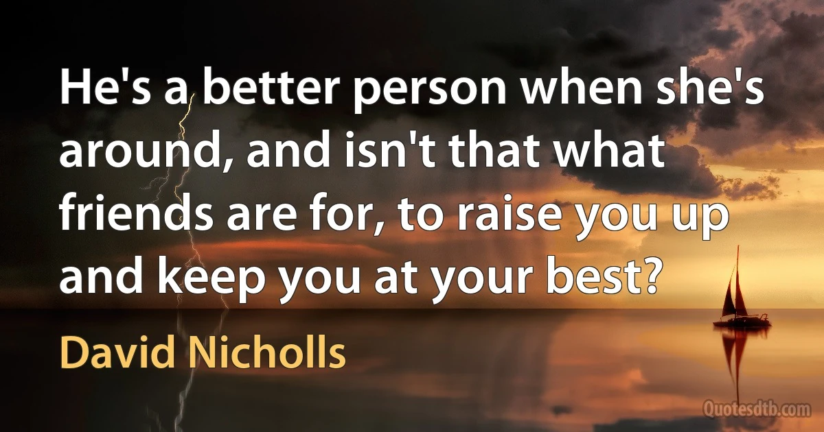 He's a better person when she's around, and isn't that what friends are for, to raise you up and keep you at your best? (David Nicholls)