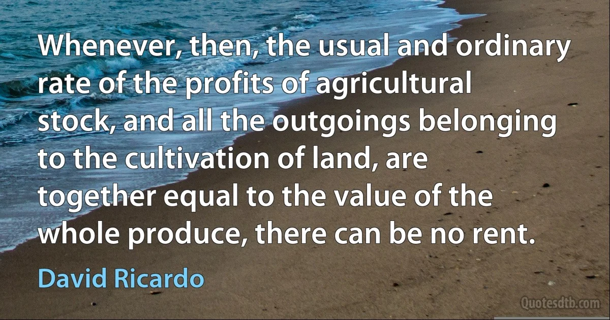 Whenever, then, the usual and ordinary rate of the profits of agricultural stock, and all the outgoings belonging to the cultivation of land, are together equal to the value of the whole produce, there can be no rent. (David Ricardo)