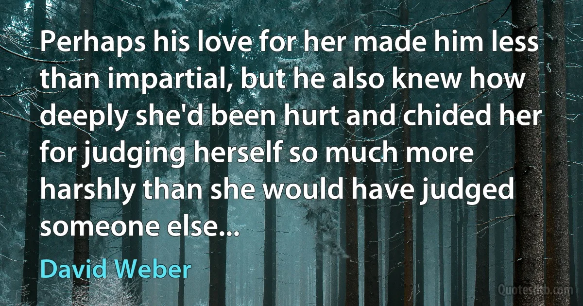 Perhaps his love for her made him less than impartial, but he also knew how deeply she'd been hurt and chided her for judging herself so much more harshly than she would have judged someone else... (David Weber)