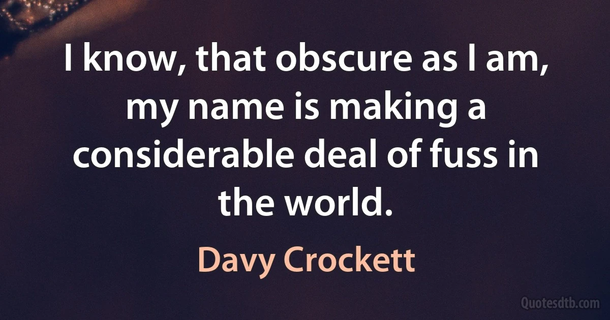 I know, that obscure as I am, my name is making a considerable deal of fuss in the world. (Davy Crockett)