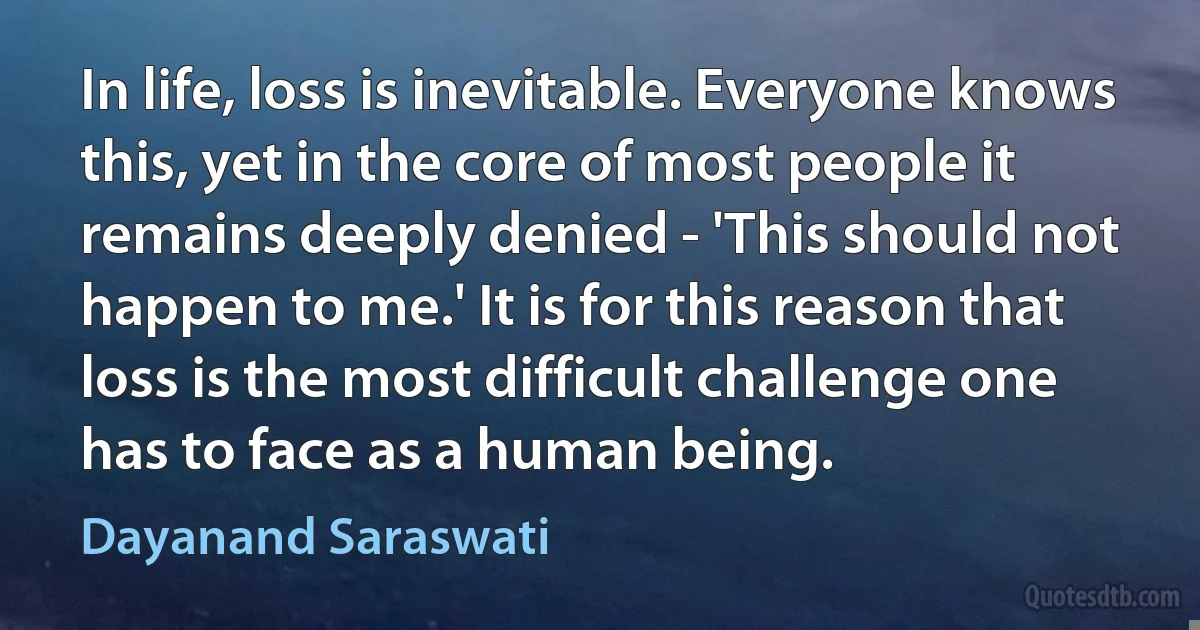 In life, loss is inevitable. Everyone knows this, yet in the core of most people it remains deeply denied - 'This should not happen to me.' It is for this reason that loss is the most difficult challenge one has to face as a human being. (Dayanand Saraswati)