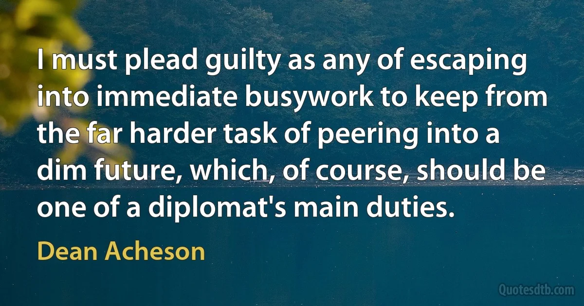 I must plead guilty as any of escaping into immediate busywork to keep from the far harder task of peering into a dim future, which, of course, should be one of a diplomat's main duties. (Dean Acheson)