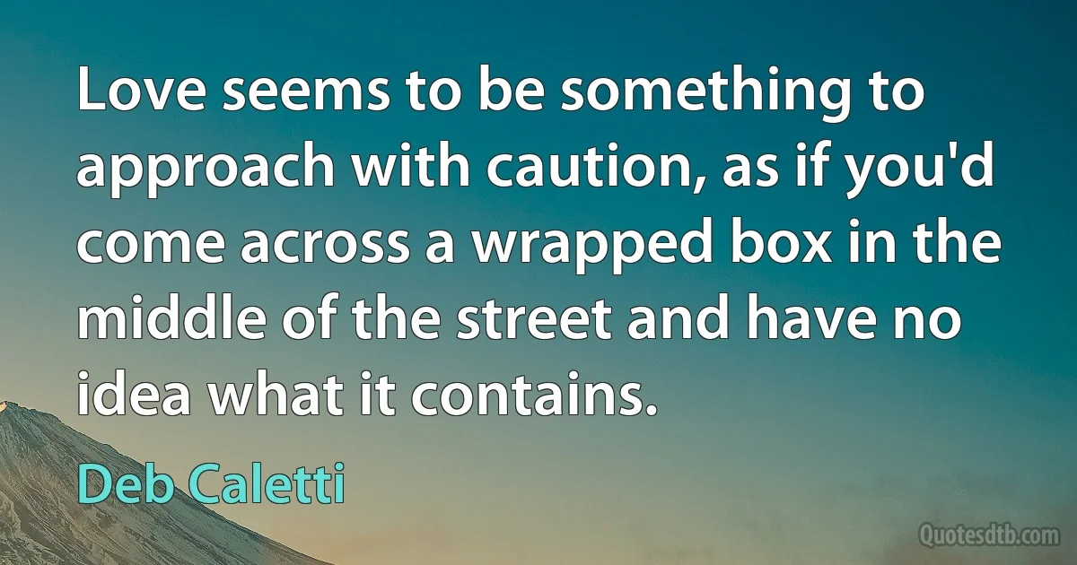 Love seems to be something to approach with caution, as if you'd come across a wrapped box in the middle of the street and have no idea what it contains. (Deb Caletti)