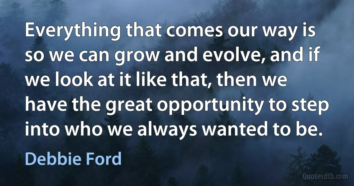 Everything that comes our way is so we can grow and evolve, and if we look at it like that, then we have the great opportunity to step into who we always wanted to be. (Debbie Ford)