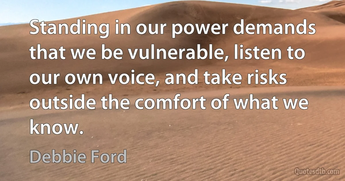 Standing in our power demands that we be vulnerable, listen to our own voice, and take risks outside the comfort of what we know. (Debbie Ford)