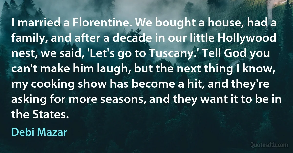 I married a Florentine. We bought a house, had a family, and after a decade in our little Hollywood nest, we said, 'Let's go to Tuscany.' Tell God you can't make him laugh, but the next thing I know, my cooking show has become a hit, and they're asking for more seasons, and they want it to be in the States. (Debi Mazar)