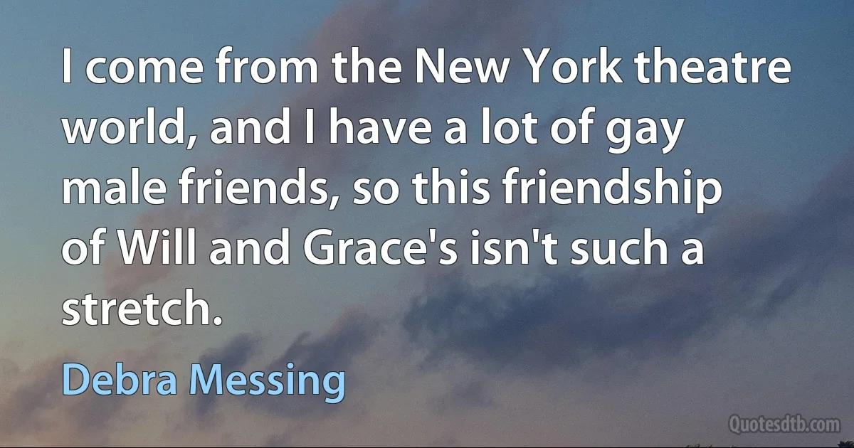 I come from the New York theatre world, and I have a lot of gay male friends, so this friendship of Will and Grace's isn't such a stretch. (Debra Messing)