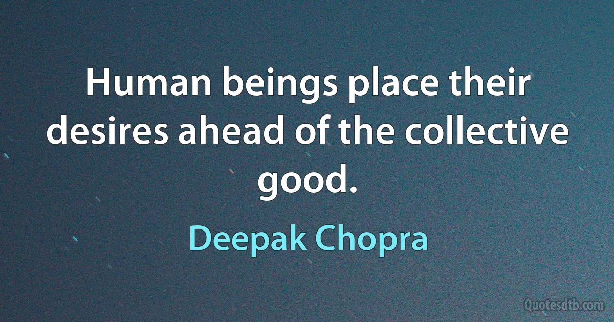 Human beings place their desires ahead of the collective good. (Deepak Chopra)