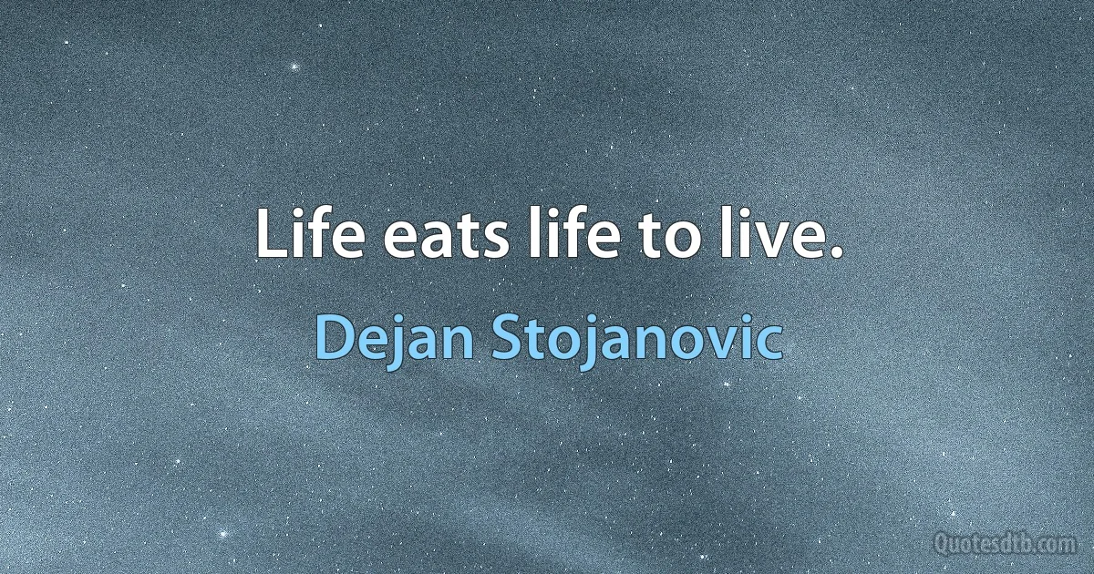 Life eats life to live. (Dejan Stojanovic)