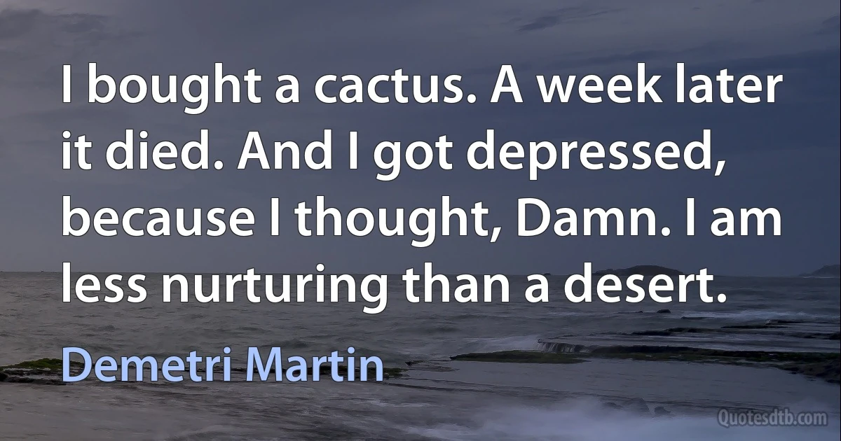 I bought a cactus. A week later it died. And I got depressed, because I thought, Damn. I am less nurturing than a desert. (Demetri Martin)