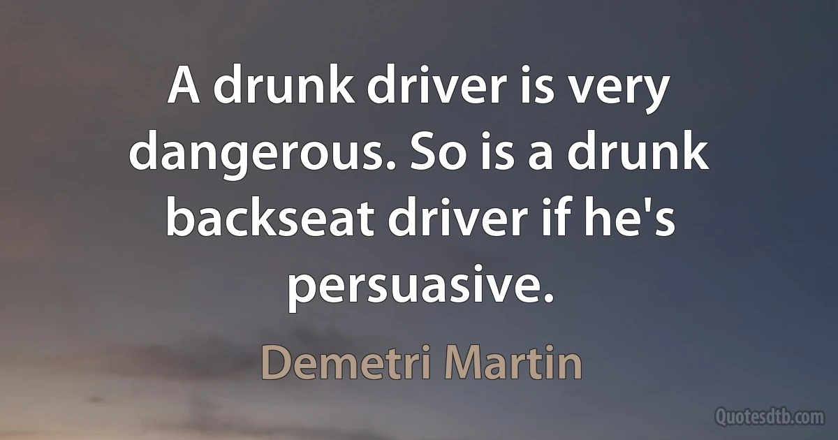 A drunk driver is very dangerous. So is a drunk backseat driver if he's persuasive. (Demetri Martin)