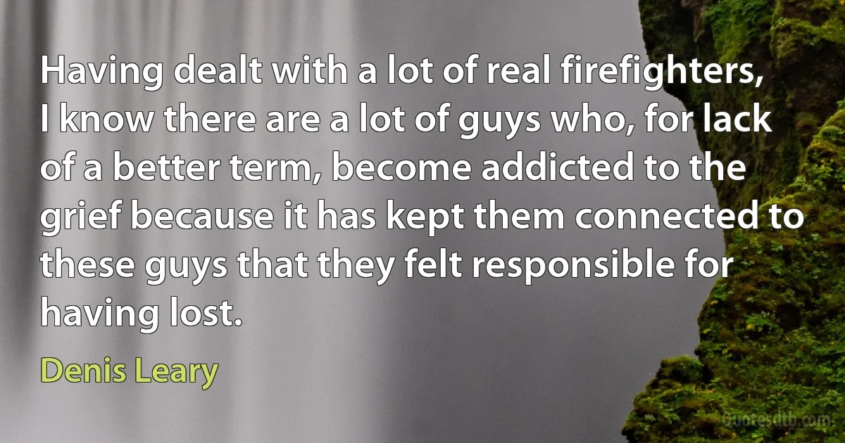 Having dealt with a lot of real firefighters, I know there are a lot of guys who, for lack of a better term, become addicted to the grief because it has kept them connected to these guys that they felt responsible for having lost. (Denis Leary)