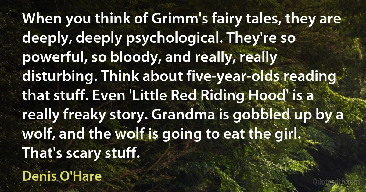 When you think of Grimm's fairy tales, they are deeply, deeply psychological. They're so powerful, so bloody, and really, really disturbing. Think about five-year-olds reading that stuff. Even 'Little Red Riding Hood' is a really freaky story. Grandma is gobbled up by a wolf, and the wolf is going to eat the girl. That's scary stuff. (Denis O'Hare)