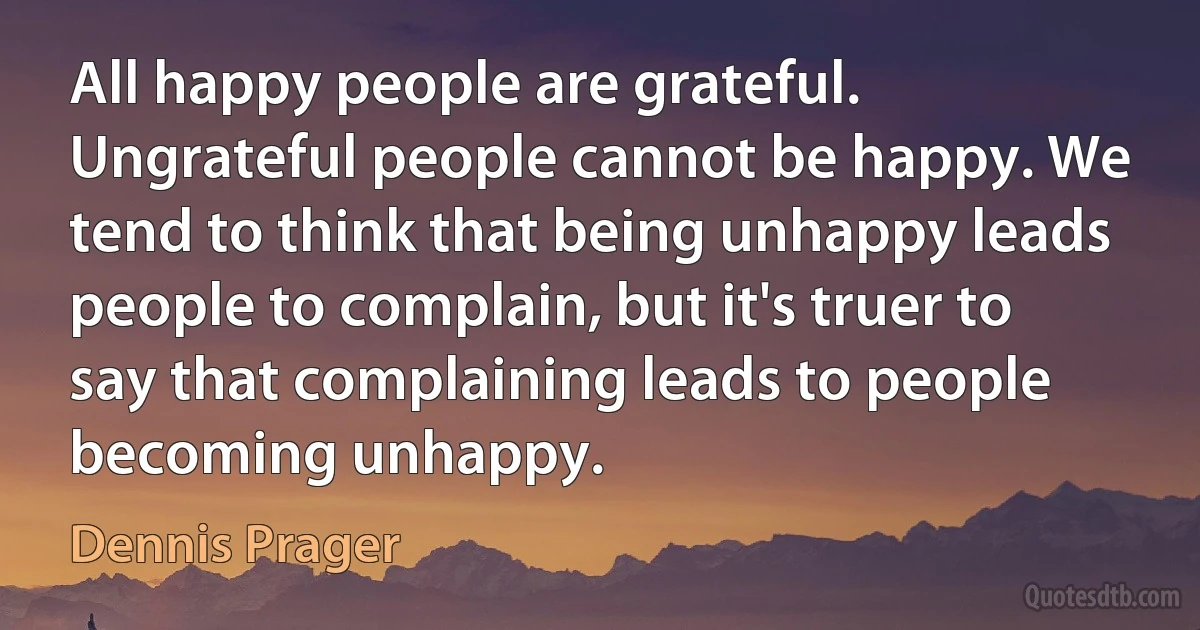 All happy people are grateful. Ungrateful people cannot be happy. We tend to think that being unhappy leads people to complain, but it's truer to say that complaining leads to people becoming unhappy. (Dennis Prager)