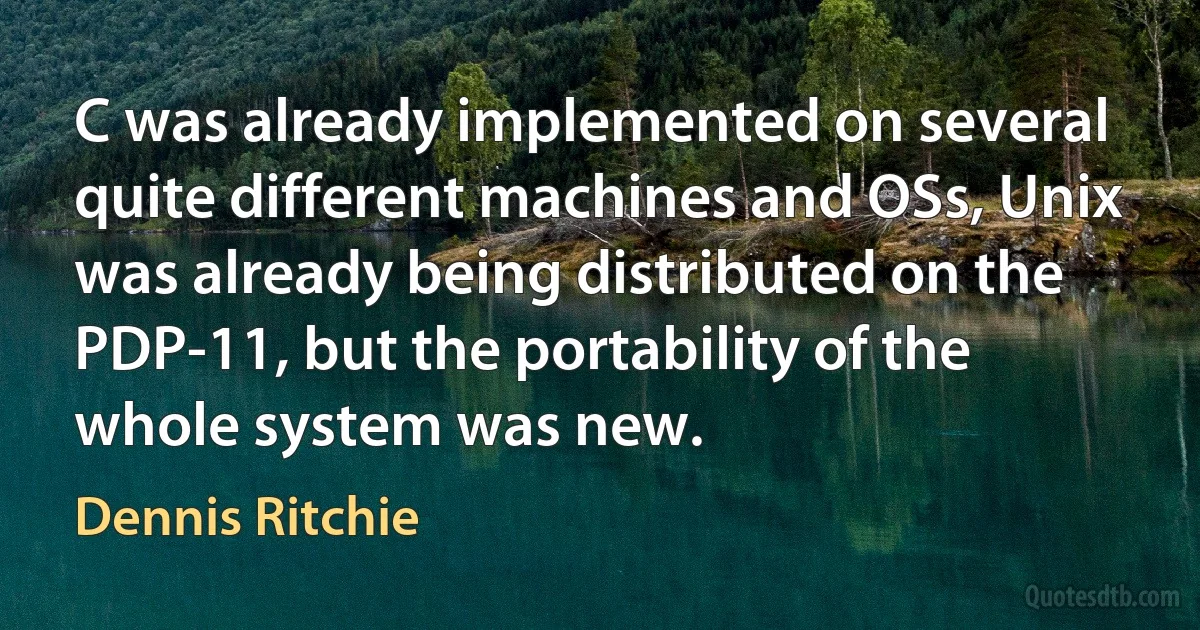 C was already implemented on several quite different machines and OSs, Unix was already being distributed on the PDP-11, but the portability of the whole system was new. (Dennis Ritchie)