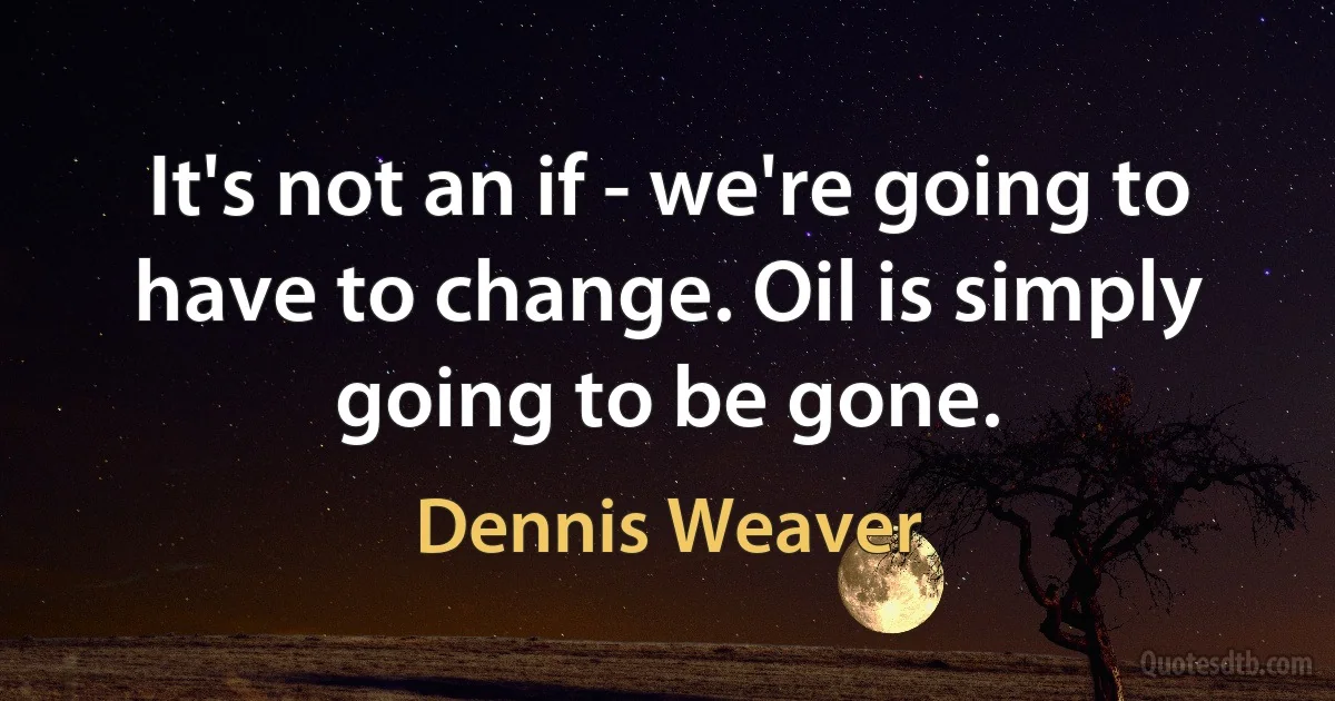 It's not an if - we're going to have to change. Oil is simply going to be gone. (Dennis Weaver)