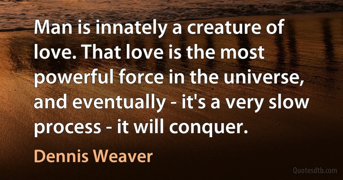 Man is innately a creature of love. That love is the most powerful force in the universe, and eventually - it's a very slow process - it will conquer. (Dennis Weaver)