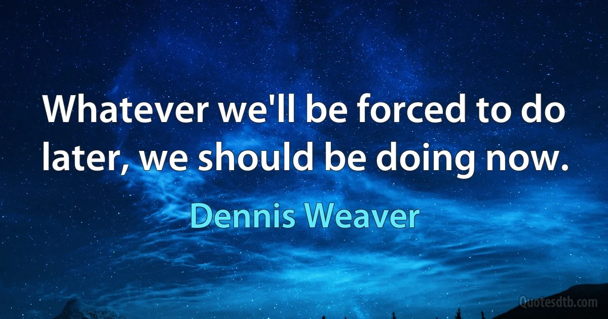 Whatever we'll be forced to do later, we should be doing now. (Dennis Weaver)