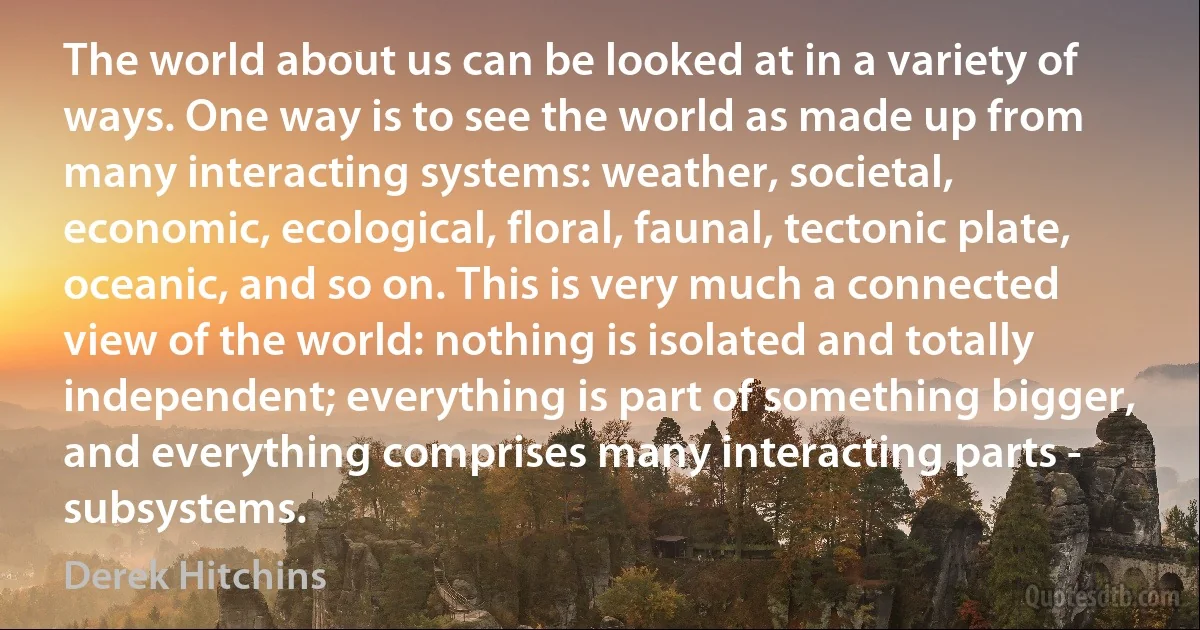 The world about us can be looked at in a variety of ways. One way is to see the world as made up from many interacting systems: weather, societal, economic, ecological, floral, faunal, tectonic plate, oceanic, and so on. This is very much a connected view of the world: nothing is isolated and totally independent; everything is part of something bigger, and everything comprises many interacting parts - subsystems. (Derek Hitchins)