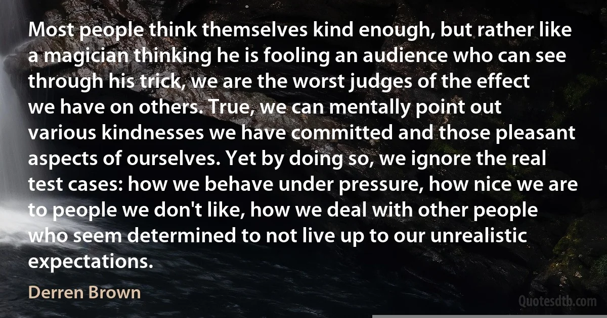 Most people think themselves kind enough, but rather like a magician thinking he is fooling an audience who can see through his trick, we are the worst judges of the effect we have on others. True, we can mentally point out various kindnesses we have committed and those pleasant aspects of ourselves. Yet by doing so, we ignore the real test cases: how we behave under pressure, how nice we are to people we don't like, how we deal with other people who seem determined to not live up to our unrealistic expectations. (Derren Brown)