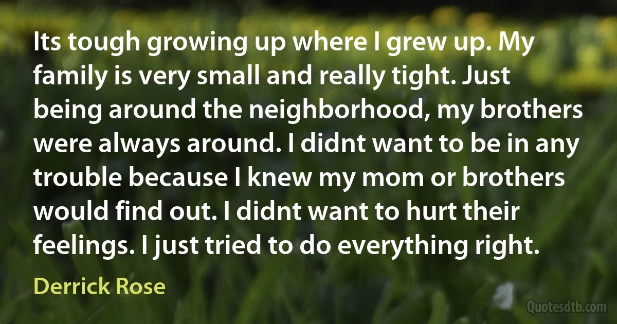 Its tough growing up where I grew up. My family is very small and really tight. Just being around the neighborhood, my brothers were always around. I didnt want to be in any trouble because I knew my mom or brothers would find out. I didnt want to hurt their feelings. I just tried to do everything right. (Derrick Rose)