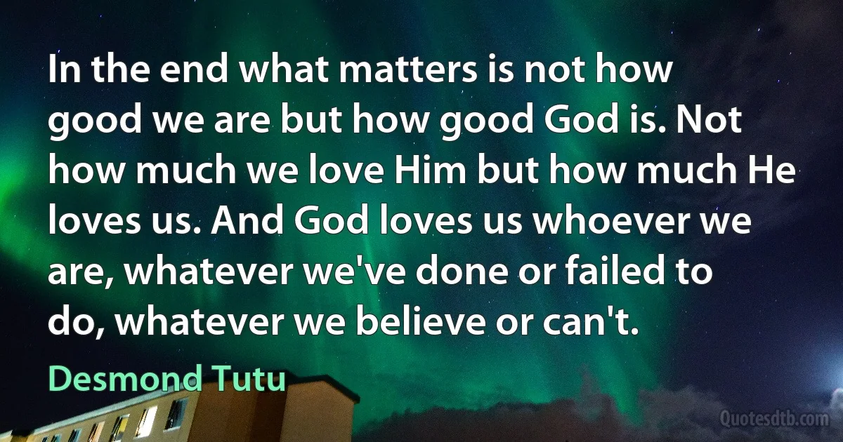 In the end what matters is not how good we are but how good God is. Not how much we love Him but how much He loves us. And God loves us whoever we are, whatever we've done or failed to do, whatever we believe or can't. (Desmond Tutu)