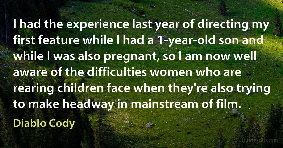 I had the experience last year of directing my first feature while I had a 1-year-old son and while I was also pregnant, so I am now well aware of the difficulties women who are rearing children face when they're also trying to make headway in mainstream of film. (Diablo Cody)