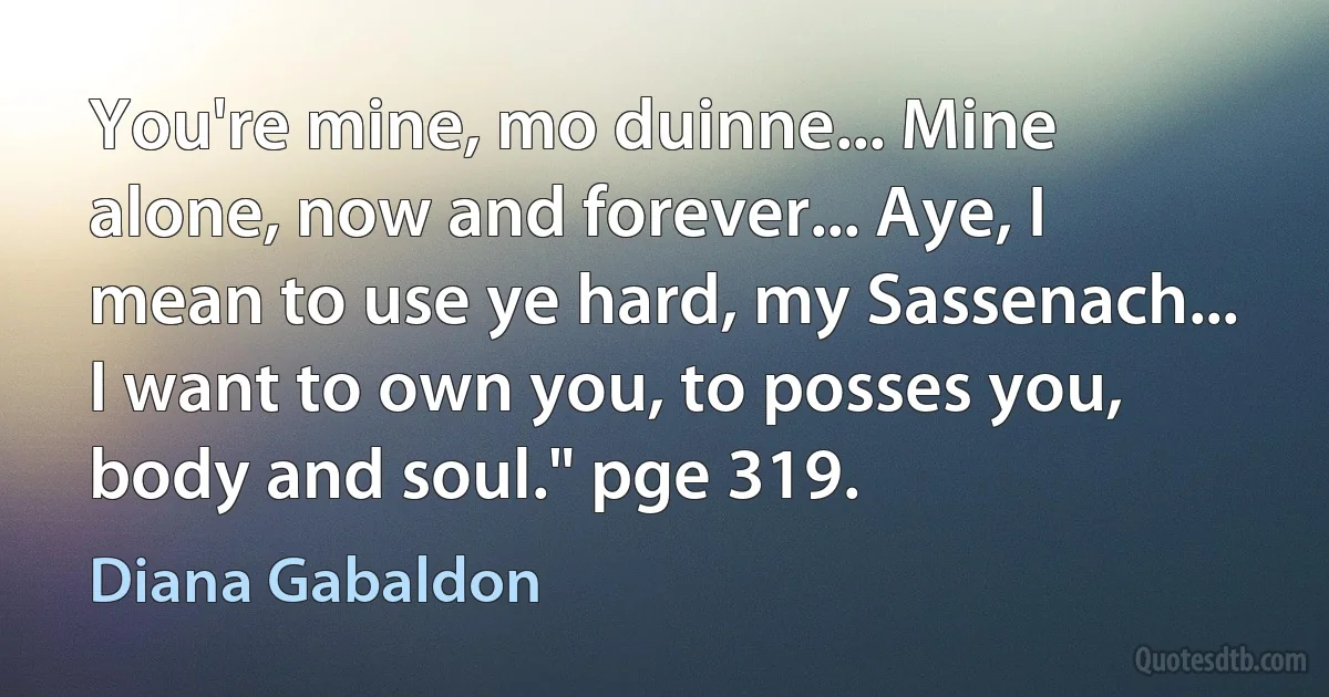 You're mine, mo duinne... Mine alone, now and forever... Aye, I mean to use ye hard, my Sassenach... I want to own you, to posses you, body and soul." pge 319. (Diana Gabaldon)