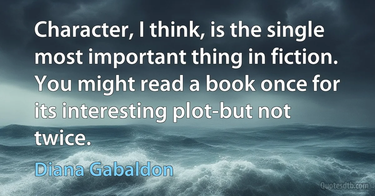 Character, I think, is the single most important thing in fiction. You might read a book once for its interesting plot-but not twice. (Diana Gabaldon)