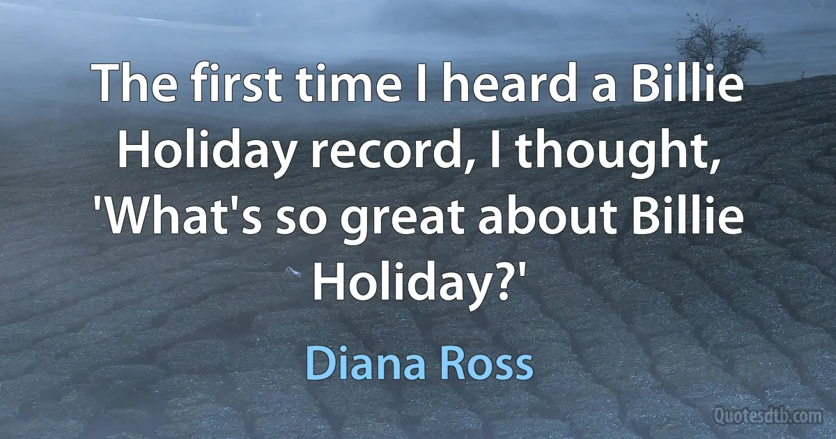 The first time I heard a Billie Holiday record, I thought, 'What's so great about Billie Holiday?' (Diana Ross)