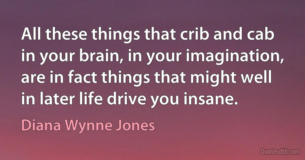 All these things that crib and cab in your brain, in your imagination, are in fact things that might well in later life drive you insane. (Diana Wynne Jones)