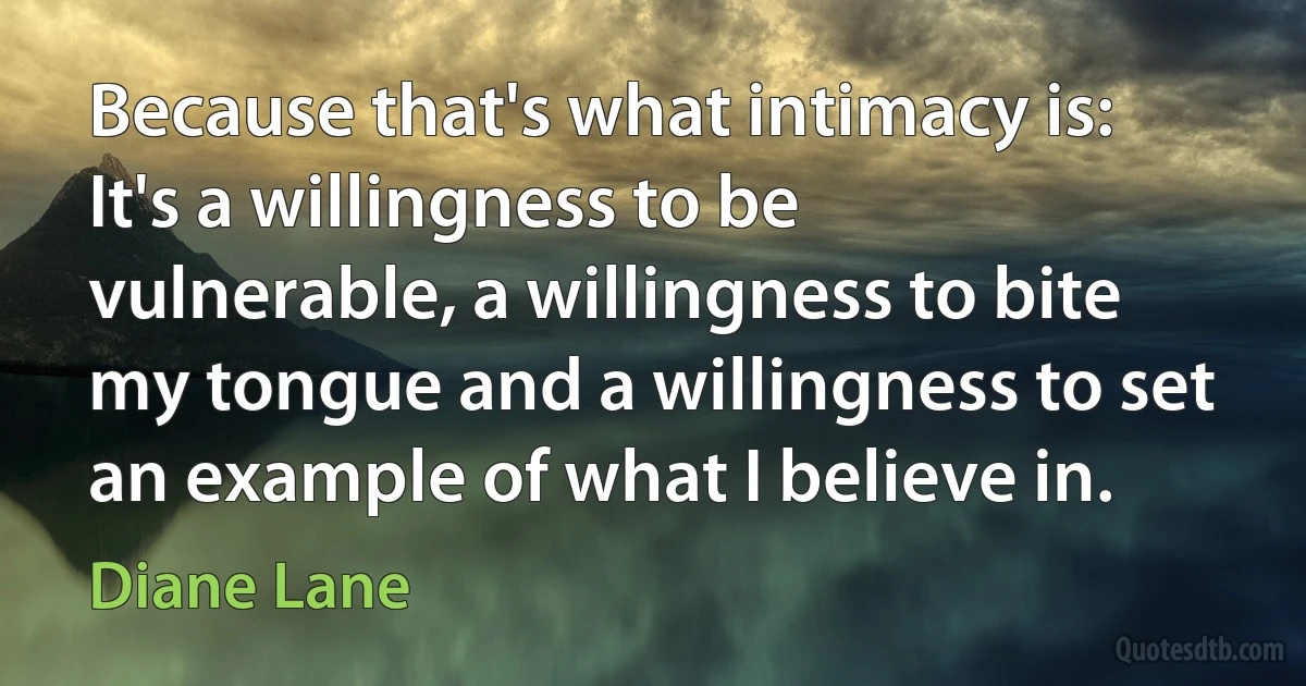 Because that's what intimacy is: It's a willingness to be vulnerable, a willingness to bite my tongue and a willingness to set an example of what I believe in. (Diane Lane)