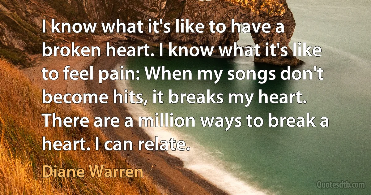 I know what it's like to have a broken heart. I know what it's like to feel pain: When my songs don't become hits, it breaks my heart. There are a million ways to break a heart. I can relate. (Diane Warren)