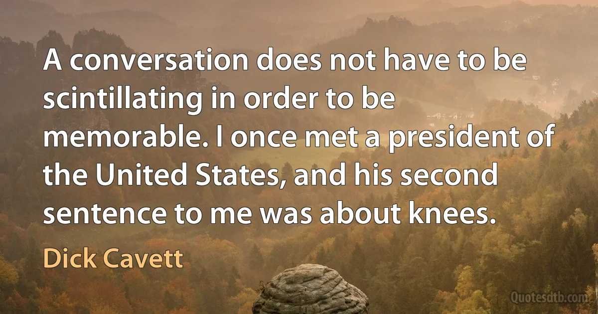 A conversation does not have to be scintillating in order to be memorable. I once met a president of the United States, and his second sentence to me was about knees. (Dick Cavett)