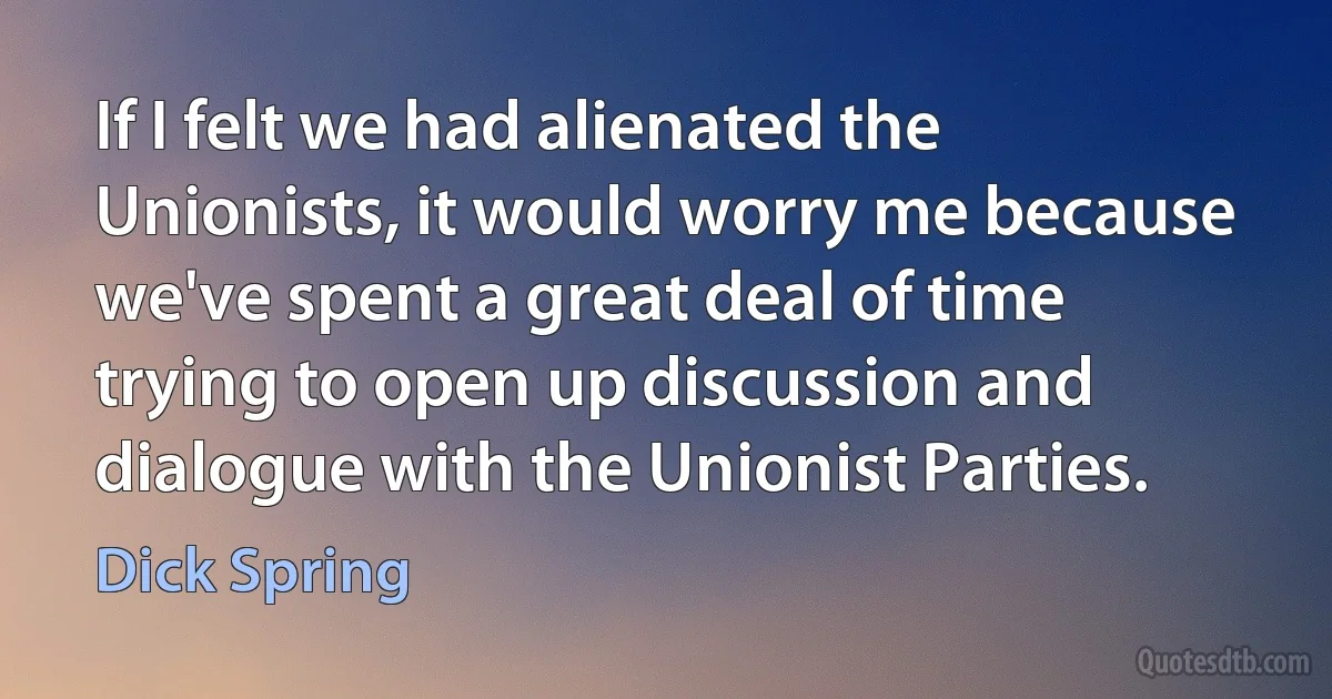 If I felt we had alienated the Unionists, it would worry me because we've spent a great deal of time trying to open up discussion and dialogue with the Unionist Parties. (Dick Spring)