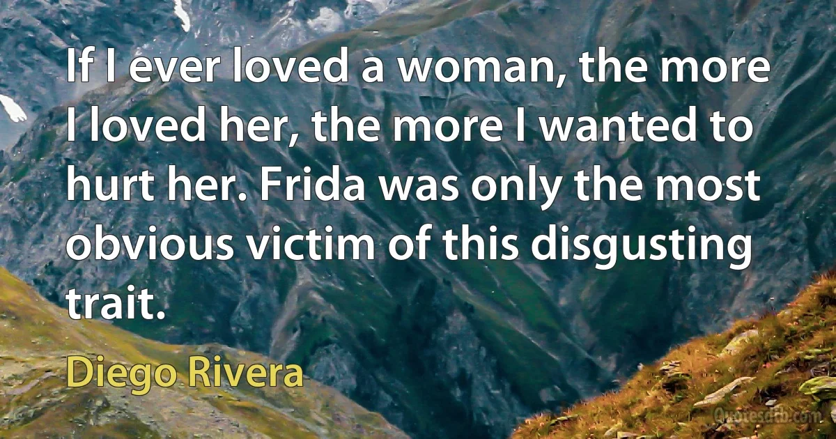 If I ever loved a woman, the more I loved her, the more I wanted to hurt her. Frida was only the most obvious victim of this disgusting trait. (Diego Rivera)