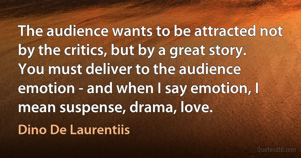 The audience wants to be attracted not by the critics, but by a great story. You must deliver to the audience emotion - and when I say emotion, I mean suspense, drama, love. (Dino De Laurentiis)