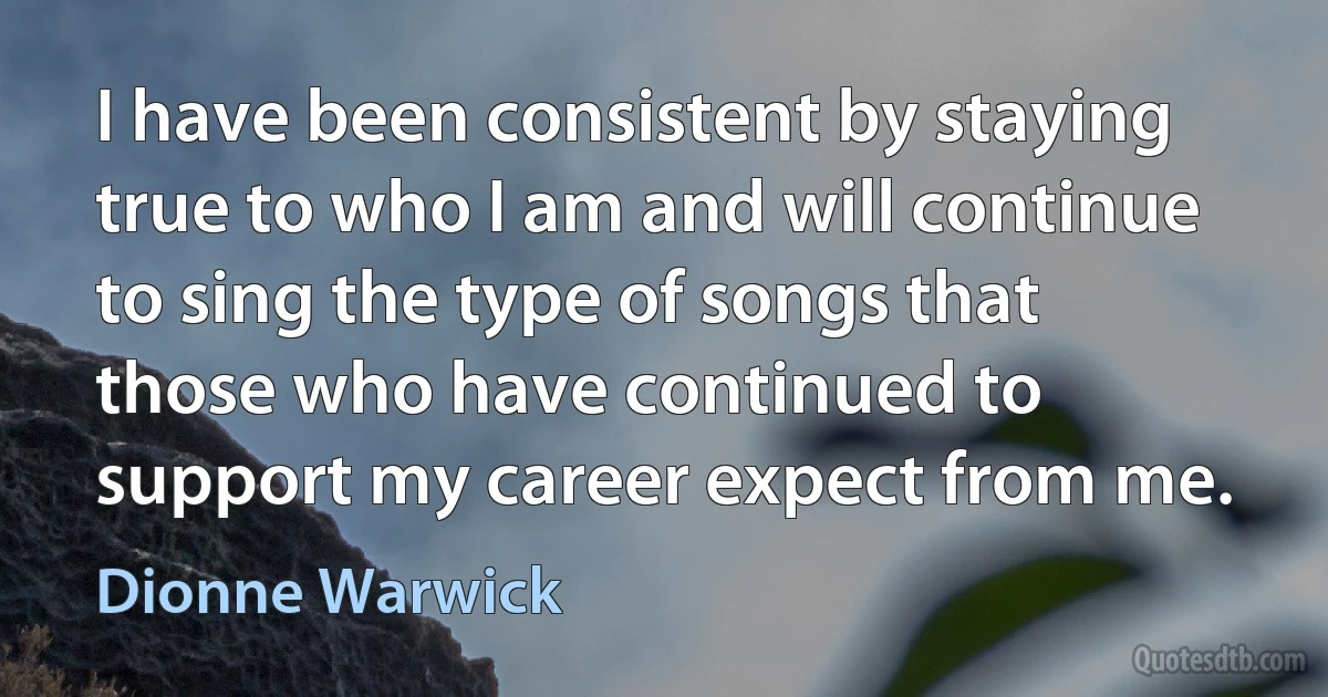 I have been consistent by staying true to who I am and will continue to sing the type of songs that those who have continued to support my career expect from me. (Dionne Warwick)