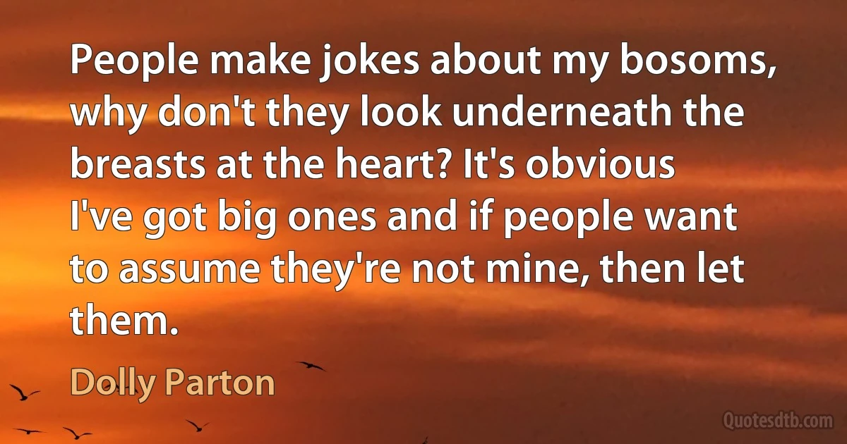 People make jokes about my bosoms, why don't they look underneath the breasts at the heart? It's obvious I've got big ones and if people want to assume they're not mine, then let them. (Dolly Parton)