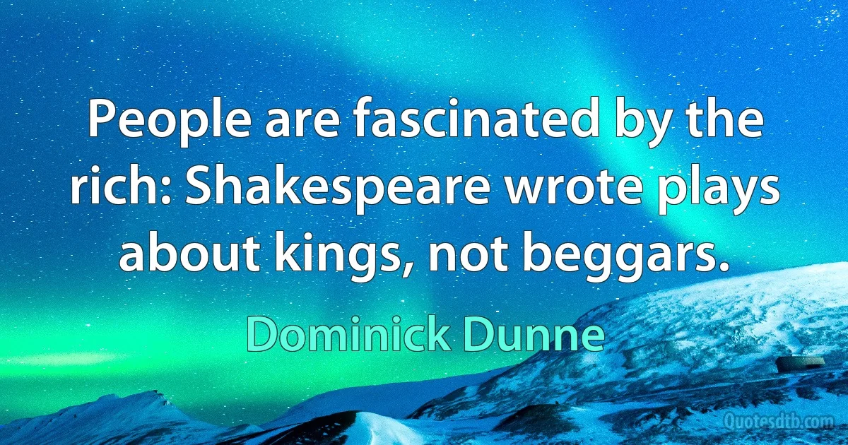 People are fascinated by the rich: Shakespeare wrote plays about kings, not beggars. (Dominick Dunne)